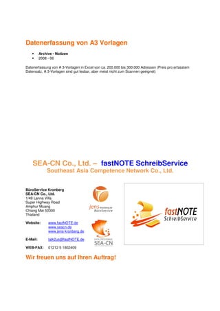 Datenerfassung von A3 Vorlagen
   •      Archive - Notizen
   •      2008 - 06

Datenerfassung von A 3-Vorlagen in Excel von ca. 200.000 bis 300.000 Adressen (Preis pro erfasstem
Datensatz, A 3-Vorlagen sind gut lesbar, aber meist nicht zum Scannen geeignet)




    SEA-CN Co., Ltd. – fastNOTE SchreibService
              Southeast Asia Competence Network Co., Ltd.


BüroService Kronberg
SEA-CN Co., Ltd.
1/48 Lanna Villa
Super Highway Road
Amphur Muang
Chiang Mai 50300
Thailand

Website:       www.fastNOTE.de
               www.seacn.de
               www.jens-kronberg.de

E-Mail:        talk2us@fastNOTE.de

WEB-FAX:       01212 5 1802409

Wir freuen uns auf Ihren Auftrag!
 