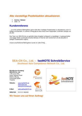 Alte vierstellige Postleitzahlen aktualisieren
    •     Archive - Notizen
    •     2008 - 07


Kundenreferenz
... vor einer größeren Mailingaktion galt es alle alten 4-stelligen Postleitzahlen zu aktualisieren und in 5-
stellige umzuwandeln. In unserem Verlag gab es dazu keine freien Kapazitäten, außerdem drängte uns
die Zeit.

Das Team von SEA-CN hat uns geholfen diese Aufgaben erfolgreich zu bewältigen. In gewissenhafter
und zügiger Arbeit, wurde jede einzelne Adresse im Internet nach recherchiert und die aktuellen 5-
stelligen Postleitzahlen ergänzt.

Unsere anschließende Mailingaktion wurde ein voller Erfolg ...




    SEA-CN Co., Ltd. – fastNOTE SchreibService
              Southeast Asia Competence Network Co., Ltd.


BüroService Kronberg
SEA-CN Co., Ltd.
1/48 Lanna Villa
Super Highway Road
Amphur Muang
Chiang Mai 50300
Thailand

Website:       www.fastNOTE.de
               www.seacn.de
               www.jens-kronberg.de

E-Mail:        talk2us@fastNOTE.de

WEB-FAX:       01212 5 1802409

Wir freuen uns auf Ihren Auftrag!
 