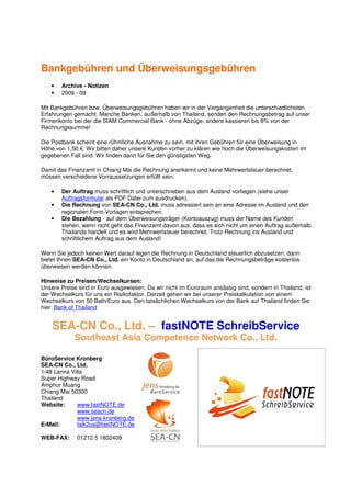 Bankgebühren und Überweisungsgebühren
   •   Archive - Notizen
   •   2009 - 09

Mit Bankgebühren bzw. Überweisungsgebühren haben wir in der Vergangenheit die unterschiedlichsten
Erfahrungen gemacht. Manche Banken, außerhalb von Thailand, senden den Rechnungsbetrag auf unser
Firmenkonto bei der die SIAM Commercial Bank - ohne Abzüge, andere kassieren bis 8% von der
Rechnungssumme!

Die Postbank scheint eine rühmliche Ausnahme zu sein, mit ihren Gebühren für eine Überweisung in
Höhe von 1,50 €. Wir bitten daher unsere Kunden vorher zu klären wie hoch die Überweisungskosten im
gegebenen Fall sind. Wir finden dann für Sie den günstigsten Weg.

Damit das Finanzamt in Chiang Mai die Rechnung anerkennt und keine Mehrwertsteuer berechnet,
müssen verschiedene Vorraussetzungen erfüllt sein:

   •   Der Auftrag muss schriftlich und unterschrieben aus dem Ausland vorliegen (siehe unser
       Auftragsformular als PDF Datei zum ausdrucken).
   •   Die Rechnung von SEA-CN Co., Ltd. muss adressiert sein an eine Adresse im Ausland und den
       regionalen Form-Vorlagen entsprechen.
   •   Die Bezahlung - auf dem Überweisungsträger (Kontoauszug) muss der Name des Kunden
       stehen, wenn nicht geht das Finanzamt davon aus, dass es sich nicht um einen Auftrag außerhalb
       Thailands handelt und es wird Mehrwertsteuer berechnet. Trotz Rechnung ins Ausland und
       schriftlichem Auftrag aus dem Ausland!

Wenn Sie jedoch keinen Wert darauf legen die Rechnung in Deutschland steuerlich abzusetzen, dann
bietet Ihnen SEA-CN Co., Ltd. ein Konto in Deutschland an, auf das die Rechnungsbeträge kostenlos
überwiesen werden können.

Hinweise zu Preisen/Wechselkursen:
Unsere Preise sind in Euro ausgewiesen. Da wir nicht im Euroraum ansässig sind, sondern in Thailand, ist
der Wechselkurs für uns ein Risikofaktor. Derzeit gehen wir bei unserer Preiskalkulation von einem
Wechselkurs von 50 Bath/Euro aus. Den tatsächlichen Wechselkurs von der Bank auf Thailand finden Sie
hier: Bank of Thailand


    SEA-CN Co., Ltd. – fastNOTE SchreibService
             Southeast Asia Competence Network Co., Ltd.

BüroService Kronberg
SEA-CN Co., Ltd.
1/48 Lanna Villa
Super Highway Road
Amphur Muang
Chiang Mai 50300
Thailand
Website:      www.fastNOTE.de
              www.seacn.de
              www.jens-kronberg.de
E-Mail:       talk2us@fastNOTE.de

WEB-FAX:     01212 5 1802409
 