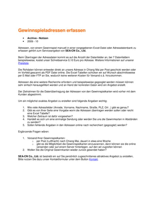 Gewinnspieladressen erfassen
    •   Archive - Notizen
    •   2009 - 10

Adressen, von einem Gewinnspiel manuell in einer vorgegebenen Excel-Datei oder Adressdatenbank zu
erfassen gehört zum Serviceangebot von SEA-CN Co., Ltd.

Beim Übertragen der Adressdaten kommt es auf die Anzahl der Datenfelder an, bei 7 Datenfeldern
beispielsweise, kostet unser Schreibservice 0,10 Euro pro Adresse. Weitere Informationen auf unserer
Preisliste.

Die Rohdaten können entweder direkt an unsere Adresse in Chiang Mai per Post geschickt werden oder
im Vorfeld gescannt als PDF Datei online. Die Excel-Tabellen schicken wir auf Wunsch abschnittsweise
per E-Mail oder FTP an Sie, wodurch keine weiteren Kosten für Versand o.ä. hinzukommen.

Adressen die eine weitere Recherche erfordern und beispielsweise gegooglet werden müssen können
sehr einfach herausgefiltert werden und an Hand der konkreten Daten wird ein Angebot erstellt.

Der Zeitrahmen für die Datenübertragung der Adressen von den Gewinnspielkarten wird vorher mit dem
Kunden abgestimmt.

Um ein möglichst exaktes Angebot zu erstellen sind folgende Angaben wichtig:

    1. Wie viele Adressfelder (Anrede, Vorname, Nachname, Straße, PLZ, Ort ..) gibt es genau?
    2. Gibt es von Ihrer Seite eine Vorgabe worin die Adressen übertragen werden sollen oder reicht
       eine Excel Tabelle?
    3. Welcher Zeitraum ist dafür vorgesehen?
    4. Handelt es sich um eine einmalige Sendung oder werden Sie uns die Gewinnkarten in Abständen
       zu senden?
    5. Sollen fehlende Angaben in den Adressen online nach recherchiert (gegooglet) werden?

Ergänzende Fragen wären:

    1. Versand Ihrer Gewinnspielkarten:
           o per Post (Luftfracht) nach Chiang Mai, dauert in etwa eine Woche
           o gibt es die Möglichkeit die Gewinnspielkarten einzuscannen, dann können sie die online
              versenden oder auf einem Server hinterlegen, auf den wir zugreifen können
    2. Wollen Sie die Original Gewinnkarten wieder zurück gesendet haben?

SEA-CN Co., Ltd. ist bestrebt ein auf Sie persönlich zugeschnittenes attraktives Angebot zu erstellen,
Bitte nutzen Sie dazu unser Kontaktformular unter dem Button Kontakt.
 