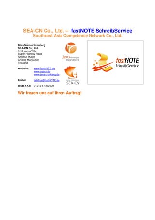 SEA-CN Co., Ltd. – fastNOTE SchreibService
           Southeast Asia Competence Network Co., Ltd.

BüroService Kronberg
SEA-CN Co., Ltd.
1/48 Lanna Villa
Super Highway Road
Amphur Muang
Chiang Mai 50300
Thailand

Website:   www.fastNOTE.de
           www.seacn.de
           www.jens-kronberg.de

E-Mail:    talk2us@fastNOTE.de

WEB-FAX:   01212 5 1802409

Wir freuen uns auf Ihren Auftrag!
 