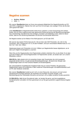 Negative scannen
    •   Archive - Notizen
    •   2009 - 11

Mit unserem ScanService bieten wir Ihnen eine preiswerte Möglichkeit Ihre Negativfilmstreifen auf CD
oder DVD zu digitalisieren. Machen Sie mehr aus Ihren Erinnerungen, den analogen Filmen die Sie über
Jahre gesammelt haben.

Unser ScanService für Negativfilmstreifen bietet Ihnen zusätzlich zu Ihrem Scanauftrag ohne weitere
Kosten: die von Ihnen vorgenommene oder gewünschte Sortierung wird bei der Bearbeitung eingehalten
bzw. berücksichtigt. Sie bekommen Ihre Vorlagen unversehrt und vollständig zurück, wobei wir darauf
achten, dass wir Ihre Sortierung beibehalten und Sie kein Durcheinander bekommen.

Die Negative werden auf ein Medium Ihrer Wahl gescannt, auf CD oder DVD.

Wir scannen die meisten Filmformate wie 24 x 36 mm Color oder S/W Filmstreifen, 24 x 36 mm Dia
Filmstreifen, APS- Filmpatronen mit 15, 25 oder 40 Bildern, wie auch verschiedene Mittelformate (6 x 4,5 /
6x6 / 6x7 / 6x8 / 6x9 / 240er).

Idealerweise lassen sich Filmstreifen mit mind. 3 Bildern pro Negativstreifen besser digitalisieren, es ist
aber auch möglich Einzelnegative zu scannen.

Wenn Sie uns Ihre Negativstreifen ohne Papierstreifen anliefern erleichtern Sie uns die Arbeit. Es ist aber
auch kein Problem wenn Sie de Negativstreifen mit Papierstreifen senden, sie werden dann von unseren
Mitarbeitern entfernt.

SEA-CN Co., Ltd. arbeitet nicht mit versteckten Kosten oder Zusatzkosten die nicht transparent
dargestellt werden können. Es gibt keinerlei Mindestbestellmengen. Ab bestimmten Mengen oder
Folgeaufträgen bieten wir Ihnen lukrative Rabatte und Sonderangebote.

Die unterschiedlichen Qualitätsstufen Angebote finden Sie auf unserer Preisliste. Die gescannten
Negativstreifen lassen sich problemlos in allen modernen Fotoanwendungen und selbstverständlich auch
am PC oder Notebook verwenden.

Bei unserem ScanService handelt es sich nicht um einen Discounter, der anonym und nach einem
Standartschema Aufträge abwickelt. Wir bearbeiten Ihre Aufträge mit großer Sorgfalt, unter
Berücksichtigung Ihrer individuellen Wünsche und kümmern uns um jeden einzelnen Kunden persönlich.

Mit SEA-CN Co., Ltd. können Sie jederzeit reden, wir beraten Sie gerne, auch bei ausgefallenen
Sonderwünschen und stellen mit Ihnen gemeinsam ein auf Sie ganz persönlich zugeschnittenes Angebot
zurecht.
 