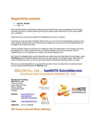 Negativfilme scannen
    •     Archive - Notizen
    •     2009 - 12

Wie viele Weihnachten und Silvester haben Sie bereits erlebt? Wie viele unvergessliche Erinnerungen
verbinden Sie damit? Vielleicht besteht ja der Wunsch diese schönen Momente in Ihrem Leben wieder
neu zu beleben?

Haben Sie schon einmal daran gedacht Ihre Negativfilme scannen zu lassen?

In Europa ein recht luxuriöses Vorhaben! Nicht so bei uns, wir scannen Ihre Negativfilme preiswert und in
hoher Qualität. Schicken Sie uns Ihre Sammlung an Negativen und wir brennen Ihre Negativstreifen auf
ein Medium Ihrer Wahl (CD/ DVD).

Unsere günstigen Preise zum scannen von Negativen finden Sie übersichtlich in der Preisliste. Ab einen
Auftragswert von 1.000 € erhalten Sie bei uns attraktive Rabatte. Es lohnt sich auf jeden Fall Ihre
Negativstreifen von uns digitalisieren zu lassen, Sie werden begeistert sein.

Auch wenn Ihre Negativstreifen schon etwas älter sein sollten oder nicht das übliche Format haben, unser
ScanService scannt Negative egal wie alt diese sind oder welches Format diese haben. Bitte füllen Sie
unser Kontaktformular aus, um sich ein ganz persönliches kostenloses Angebot erstellen zu lassen.

Wir freuen uns Ihre Negativfilme zu scannen! Wir wünschen Ihnen eine besinnliche Vorweihnachtszeit
und ein schönes Weihnachtsfest! Ihr SEA-CN Team.


    SEA-CN Co., Ltd. – fastNOTE SchreibService
              Southeast Asia Competence Network Co., Ltd.

BüroService Kronberg
SEA-CN Co., Ltd.
1/48 Lanna Villa
Super Highway Road
Amphur Muang
Chiang Mai 50300
Thailand

Website:       www.fastNOTE.de
               www.seacn.de
               www.jens-kronberg.de

E-Mail:        talk2us@fastNOTE.de

WEB-FAX:       01212 5 1802409

Wir freuen uns auf Ihren Auftrag!
 