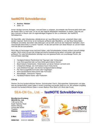 fastNOTE SchreibService
    •   Archive - Notizen
    •   2009 - 01

Immer häufiger kommen Anfragen, manuell Daten zu erfassen, da entweder das Personal dafür fehlt oder
die Kosten dafür zu hoch sind, um es von den eigenen Mitarbeitern bearbeiten zu lassen. Dies hat uns
dazu motiviert im Neuen Jahr ein eigenständiges Angebot für Sie zu entwickeln, den fastNOTE
Schreibservice.

Ob Geschäfts- oder Urlaubsreise, ständig lernen wir neue Menschen kennen, entwickeln Ideen oder
werden inspiriert. Nicht immer ist ein Computer griffbereit oder BlackBerry, um das Neue festzuhalten.
Griffbereit sind Zettel, Servietten oder Zeitungen und ein Stift, womit wir den Gedanken festhalten. Dann
verschwindet diese Notiz in unseren Taschen, mit der Zeit sammeln sich diese Notizen an und wir finden
nicht die Zeit sie aufzuarbeiten.

Nicht alles ist heutzutage immer technisch lösbar, viele Schreibarbeiten müssen einfach manuell erledigt
werden. Nicht immer ist auch die richtige technische Ausstattung bei jedem vorhanden oder gerade
griffbereit. Für viele Schreibarbeiten benötigt man eine gewissenhafte und zuverlässige Person, die
manuell Daten überträgt.

    •   Handgeschriebene Randnotizen bei Tagungen oder Vorlesungen
    •   Lose Zeitungsartikel oder auf lose Zettel geschriebene Notizen
    •   Beschriebene Visitenkarten, Visitenkarten auf denen Notizen vermerkt sind
    •   Unleserliche Belege, wie nicht lesbare Scann-Dokumente
    •   Lose Zettelsammlungen, wie diverse handgeschriebene Belege
    •   Per Hand ausgefüllte Formulare oder Fragebögen
    •   Nicht standardisierte Dokumente oder Formulare
    •   Beschädigte, „historische“ Papiere
    •   Handbeschriebene Kartei- oder Postkarten

Lösung

Stecken Sie Ihre handschriftlichen Notizen, Schmierzettel, Post-it, Zeitungsartikel, Visitenkarten und alles
was sie handschriftlich notiert haben in einem Umschlag und senden diese an uns. Wir erfassen sorgfältig
manuell ihre handschriftlichen Daten in einem Medium Ihrer Wahl (z.B. Word oder Excel).


    SEA-CN Co., Ltd. – fastNOTE SchreibService
BüroService Kronberg
SEA-CN Co., Ltd.
1/48 Lanna Villa
Super Highway Road
Amphur Muang
Chiang Mai 50300
Thailand
Website:      www.fastNOTE.de
              www.seacn.de
              www.jens-kronberg.de
E-Mail:       talk2us@fastNOTE.de

WEB-FAX:      01212 5 1802409
 