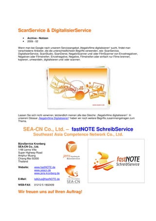 ScanService & DigitalisierService
    •     Archive - Notizen
    •     2009 - 02

Wenn man bei Google nach unserem Serviceangebot „Negativfilme digitalisieren“ sucht, findet man
verschiedene Anbieter, die die unterschiedlichsten Begriffe verwenden, wie: ScanService,
DigitalisierService, ScanStudio, ScanDienst, NegativScanner und/ oder FilmScanner von Einzelnegativen,
Negativen oder Filmstreifen. Einzelnegative, Negative, Filmstreifen oder einfach nur Filme brennen,
kopieren, umwandeln, digitalisieren und/ oder scannen.




Lassen Sie sich nicht verwirren, letztendlich meinen alle das Gleiche: „Negativfilme digitalisieren“. In
unserem Glossar „Negativfilme Digitalisieren“ haben wir noch weitere Begriffe zusammengetragen zum
Thema.


    SEA-CN Co., Ltd. – fastNOTE SchreibService
              Southeast Asia Competence Network Co., Ltd.

BüroService Kronberg
SEA-CN Co., Ltd.
1/48 Lanna Villa
Super Highway Road
Amphur Muang
Chiang Mai 50300
Thailand

Website:       www.fastNOTE.de
               www.seacn.de
               www.jens-kronberg.de

E-Mail:        talk2us@fastNOTE.de

WEB-FAX:       01212 5 1802409

Wir freuen uns auf Ihren Auftrag!
 