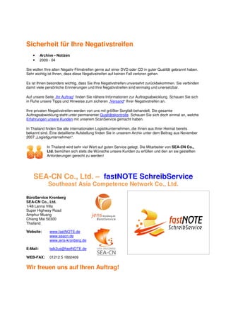 Sicherheit für Ihre Negativstreifen
    •     Archive - Notizen
    •     2009 - 04

Sie wollen Ihre alten Negativ-Filmstreifen gerne auf einer DVD oder CD in guter Qualität gebrannt haben.
Sehr wichtig ist Ihnen, dass diese Negativstreifen auf keinen Fall verloren gehen.

Es ist Ihnen besonders wichtig, dass Sie Ihre Negativstreifen unversehrt zurückbekommen. Sie verbinden
damit viele persönliche Erinnerungen und Ihre Negativstreifen sind einmalig und unersetzbar.

Auf unsere Seite „Ihr Auftrag“ finden Sie nähere Informationen zur Auftragsabwicklung. Schauen Sie sich
in Ruhe unsere Tipps und Hinweise zum sicheren „Versand“ Ihrer Negativstreifen an.

Ihre privaten Negativstreifen werden von uns mit größter Sorgfalt behandelt. Die gesamte
Auftragsabwicklung steht unter permanenter Qualitätskontrolle. Schauen Sie sich doch einmal an, welche
Erfahrungen unsere Kunden mit unserem ScanService gemacht haben.

In Thailand finden Sie alle internationalen Logistikunternehmen, die Ihnen aus Ihrer Heimat bereits
bekannt sind. Eine detaillierte Aufstellung finden Sie in unserem Archiv unter dem Beitrag aus November
2007 „Logistigunternehmen“.

              In Thailand wird sehr viel Wert auf guten Service gelegt. Die Mitarbeiter von SEA-CN Co.,
              Ltd. bemühen sich stets die Wünsche unsere Kunden zu erfüllen und den an sie gestellten
              Anforderungen gerecht zu werden!




    SEA-CN Co., Ltd. – fastNOTE SchreibService
              Southeast Asia Competence Network Co., Ltd.

BüroService Kronberg
SEA-CN Co., Ltd.
1/48 Lanna Villa
Super Highway Road
Amphur Muang
Chiang Mai 50300
Thailand

Website:       www.fastNOTE.de
               www.seacn.de
               www.jens-kronberg.de

E-Mail:        talk2us@fastNOTE.de

WEB-FAX:       01212 5 1802409

Wir freuen uns auf Ihren Auftrag!
 