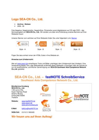 Logo SEA-CN Co., Ltd.
   •      Archive - Notizen
   •      2009 - 05

Foto-Negative, Negativstreifen, Negativfilme, Filmstreifen scann/digitalisieren auf CD oder DVD – das
Serviceangebot von SEA-CN Co., Ltd.. Wir würden uns über eine Einbindung unseres Banners auf Ihrer
Webseite freuen

Unseren Banner zum verlinken auf Ihrer Webseite finden Sie unter folgendem Link: Banner




            Style - A             Style - B                Style - C               Style - D


Fügen Sie dazu einfach einen der HTML-Code in Ihre Website ein.

Hinweise zum Urheberrecht:

Alle auf www.seacn.de einsehbaren Texte und Bilder unterliegen dem Urheberrecht des Urhebers. Eine
Verwendung dieses Text- oder Bildmaterials außerhalb dieser Webseite in Auszügen oder als Ganzes ist
nur mit ausdrücklicher, schriftlicher Genehmigung von SEA-CN Southeast Asia Competence Network
Co.,Ltd. gestattet.




    SEA-CN Co., Ltd. – fastNOTE SchreibService
              Southeast Asia Competence Network Co., Ltd.

BüroService Kronberg
SEA-CN Co., Ltd.
1/48 Lanna Villa
Super Highway Road
Amphur Muang
Chiang Mai 50300
Thailand

Website:       www.fastNOTE.de
               www.seacn.de
               www.jens-kronberg.de

E-Mail:        talk2us@fastNOTE.de

WEB-FAX:       01212 5 1802409

Wir freuen uns auf Ihren Auftrag!
 