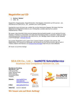 Negativfilm auf CD
    •     Archive - Notizen
    •     2009 - 06

Negativfilme, Negativstreifen, Negativfilmstreifen, Foto-Negative, Filmstreifen auf CD scannen – der
ScanService von SEA-CN Co., Ltd. - preiswert und in hoher Qualität

ScanService muss nicht teuer sein, senden Sie uns Ihre historischen Negative. Wir bieten Ihnen die
Möglichkeit die Negativfilme direkt an uns in Chiang Mai zu senden oder auch an unseren
Repräsentanten in Berlin.

Wir wissen, dass die große Entfernung eine gewisse Hemmschwelle darstellt, um sich spontan für einen
Anbieter in Thailand, zu entscheiden. Um Ihnen Ihre Entscheidung etwas zu erleichtern, haben wir neben
wirtschaftsrelevanten Informationen über SEA-CN Co., Ltd., Beiträge unserer Kunden auf der Webseite
zusammengetragen. Vertrauen Sie uns!

Ihre privaten Negativfilme sind in jedem Fall in sicheren Händen und gehen nicht verloren. Alle
Möglichkeiten zum Versand von Sendungen, die Sie bereits aus Ihrer Heimat kennen, gibt es auch in
Thailand. Nähere Informationen zum Versand Ihres Auftrages finden Sie auf unsere Webseite.

Wir freuen uns auf Ihren Auftrag!




    SEA-CN Co., Ltd. – fastNOTE SchreibService
              Southeast Asia Competence Network Co., Ltd.

BüroService Kronberg
SEA-CN Co., Ltd.
1/48 Lanna Villa
Super Highway Road
Amphur Muang
Chiang Mai 50300
Thailand

Website:       www.fastNOTE.de
               www.seacn.de
               www.jens-kronberg.de

E-Mail:        talk2us@fastNOTE.de

WEB-FAX:       01212 5 1802409

Wir freuen uns auf Ihren Auftrag!
 