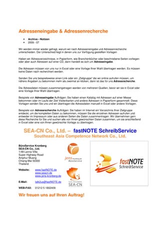 Adresseneingabe & Adressenrecherche
   •      Archive - Notizen
   •      2009 - 07

Wir werden immer wieder gefragt, warum wir nach Adresseneingabe und Adressenrecherche
unterscheiden. Der Unterschied liegt in denen uns zur Verfügung gestellten Vorlagen

Haben wir Adressverzeichnisse, in Papierform, wie Branchenbücher oder beschriebene Seiten vorliegen
oder aber auch Adressen auf einer CD, dann handelt es sich um Adresseingabe.

Die Adressen müssen von uns nur in Excel oder eine Vorlage Ihrer Wahl übertragen werden. Es müssen
keine Daten nach recherchiert werden.

Senden Sie uns beispielsweise einen Link oder ein „Zielgruppe“ die wir online aufrufen müssen, um
nähere Angaben zu bekommen mehr als zweimal an klicken, dann ist das für uns Adressrecherche.

Die Adressdaten müssen zusammengetragen werden von mehreren Quellen, bevor wir sie in Excel oder
eine Vorlage Ihrer Wahl übertragen.

Beispiele von Adresseingabe Aufträgen: Sie haben einen Katalog mit Adressen auf einer Messe
bekommen oder im Laufe der Zeit Visitenkarten und andere Adressen in Papierform gesammelt. Diese
Vorlagen senden Sie uns und wir übertragen die Adressdaten manuell in Excel oder andere Vorlagen.

Beispiele von Adressrecherche Aufträgen: Sie haben im Internet ein Verzeichnis Ihrer Zielgruppe
entdeckt, um die kompletten Daten zu bekommen, müssen Sie die einzelnen Adressen aufrufen und
entweder im Impressum oder aus anderen Seiten die Daten zusammentragen. Wir übernehmen gern
diese Recherche für Sie und suchen alle von Ihnen gewünschten Daten zusammen, um sie anschließend
in Excel oder eine von Ihnen gewünschte Vorlage zu übertragen.


    SEA-CN Co., Ltd. – fastNOTE SchreibService
              Southeast Asia Competence Network Co., Ltd.

BüroService Kronberg
SEA-CN Co., Ltd.
1/48 Lanna Villa
Super Highway Road
Amphur Muang
Chiang Mai 50300
Thailand

Website:       www.fastNOTE.de
               www.seacn.de
               www.jens-kronberg.de

E-Mail:        talk2us@fastNOTE.de

WEB-FAX:       01212 5 1802409

Wir freuen uns auf Ihren Auftrag!
 