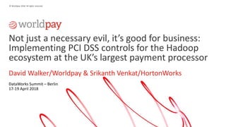 1
© Worldpay 2018. All rights reserved.
Not just a necessary evil, it’s good for business:
Implementing PCI DSS controls for the Hadoop
ecosystem at the UK’s largest payment processor
David Walker/Worldpay & Srikanth Venkat/HortonWorks
DataWorks Summit – Berlin
17-19 April 2018
 