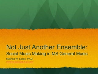 Not Just Another Ensemble:
Social Music Making in MS General Music
Malinda W. Essex, Ph.D.
mindy.essex@gmail.com
 