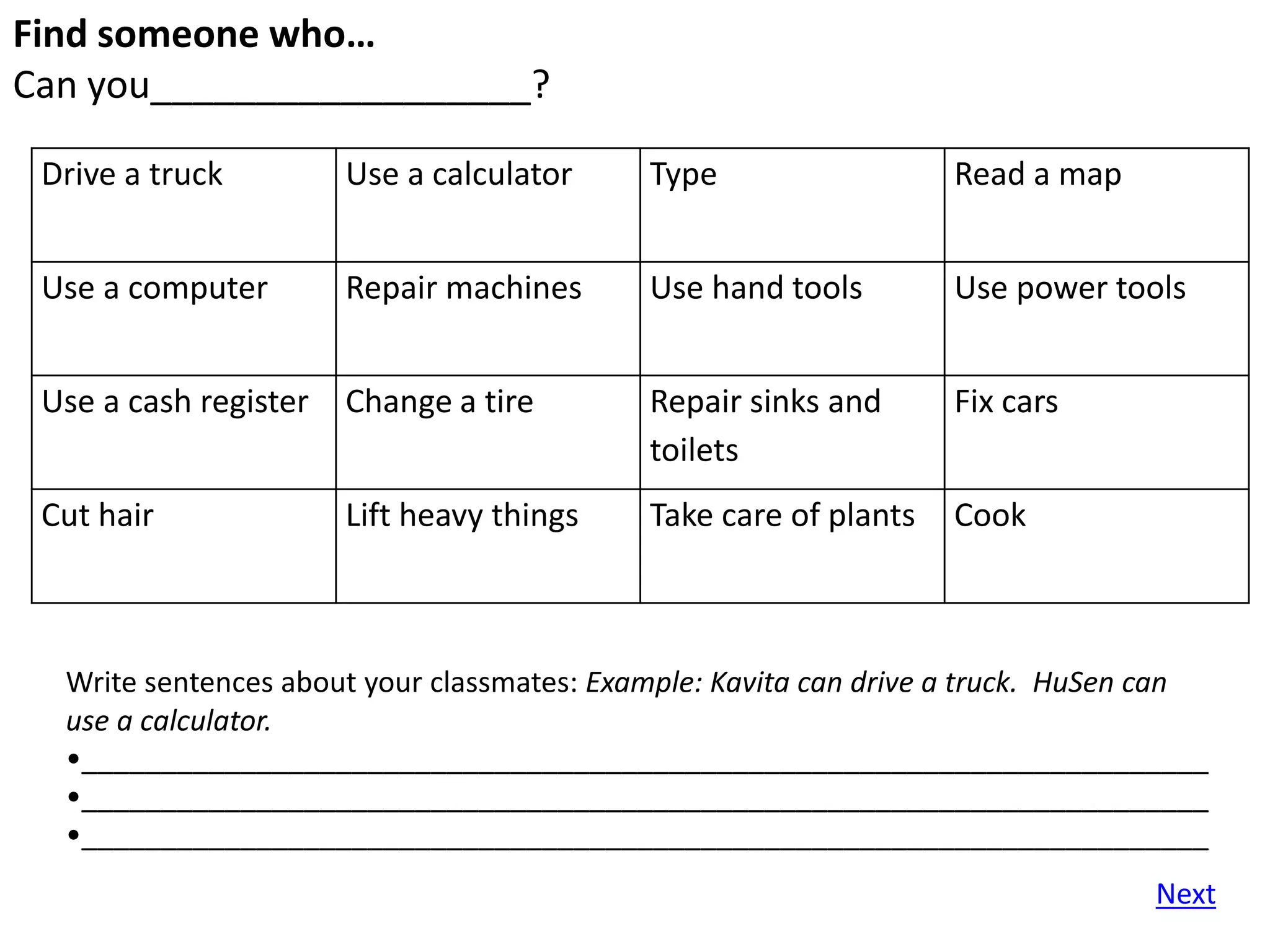 Find someone who…
Can you__________________?

 Drive a truck         Use a calculator     Type                  Read a map


 Use a computer        Repair machines      Use hand tools        Use power tools


 Use a cash register   Change a tire        Repair sinks and      Fix cars
                                            toilets
 Cut hair              Lift heavy things    Take care of plants   Cook



  Write sentences about your classmates: Example: Kavita can drive a truck. HuSen can
  use a calculator.
  •_______________________________________________________________________
  •_______________________________________________________________________
  •_______________________________________________________________________
                                                                                 Next
 