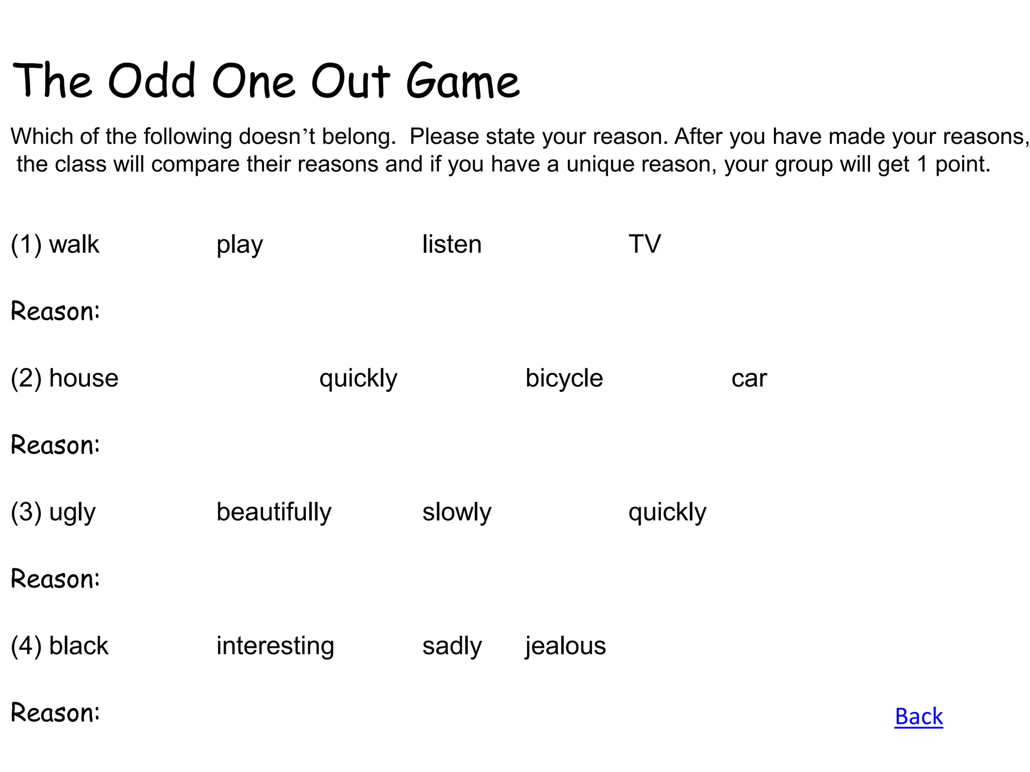 The Odd One Out Game
Which of the following doesn’t belong. Please state your reason. After you have made your reasons,
the class will compare their reasons and if you have a unique reason, your group will get 1 point.


(1) walk           play                listen              TV

Reason:

(2) house                    quickly             bicycle             car

Reason:

(3) ugly           beautifully         slowly              quickly

Reason:

(4) black          interesting         sadly     jealous

Reason:                                                                             Back
 
