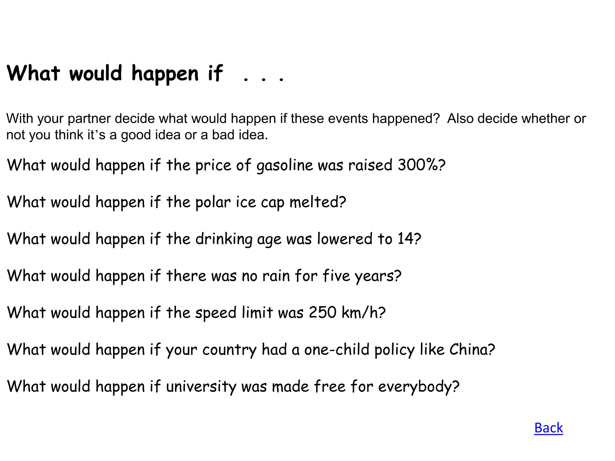 What would happen if . . .

With your partner decide what would happen if these events happened? Also decide whether or
not you think it’s a good idea or a bad idea.

What would happen if the price of gasoline was raised 300%?

What would happen if the polar ice cap melted?

What would happen if the drinking age was lowered to 14?

What would happen if there was no rain for five years?

What would happen if the speed limit was 250 km/h?

What would happen if your country had a one-child policy like China?

What would happen if university was made free for everybody?

                                                                                  Back
 