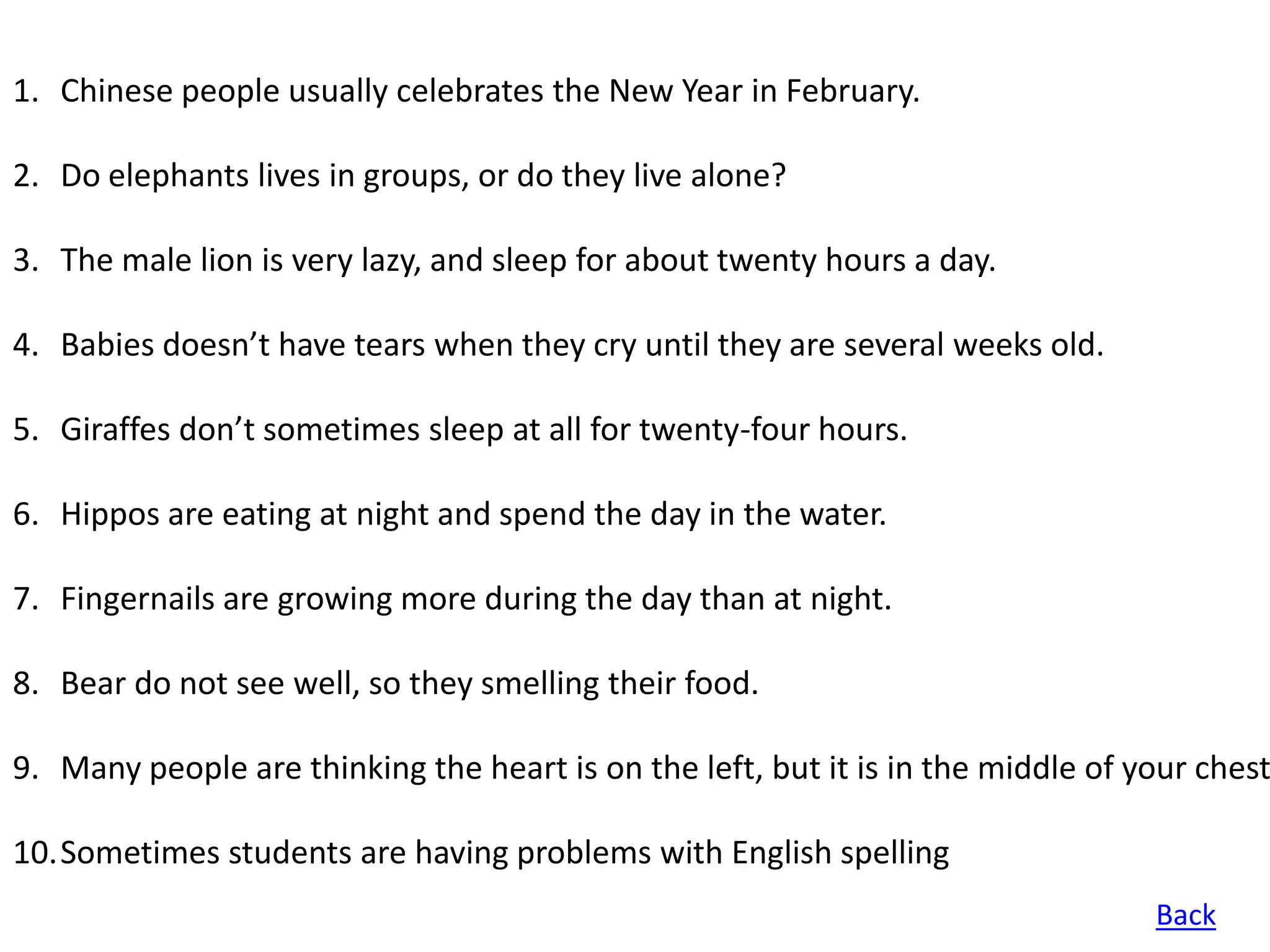 1. Chinese people usually celebrates the New Year in February.

2. Do elephants lives in groups, or do they live alone?

3. The male lion is very lazy, and sleep for about twenty hours a day.

4. Babies doesn’t have tears when they cry until they are several weeks old.

5. Giraffes don’t sometimes sleep at all for twenty-four hours.

6. Hippos are eating at night and spend the day in the water.

7. Fingernails are growing more during the day than at night.

8. Bear do not see well, so they smelling their food.

9. Many people are thinking the heart is on the left, but it is in the middle of your chest

10.Sometimes students are having problems with English spelling
                                                                                  Back
 