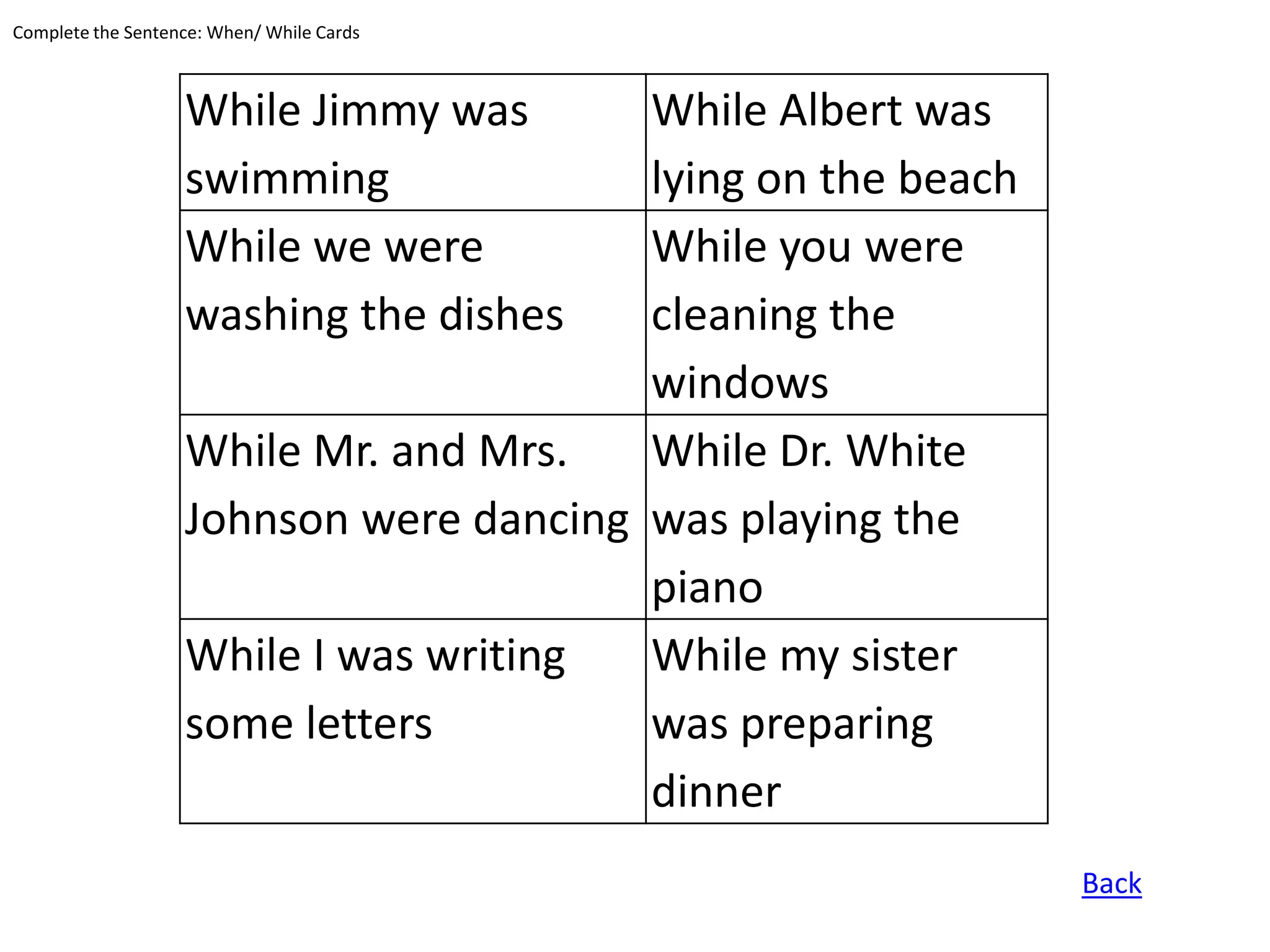 Complete the Sentence: When/ While Cards



                   While Jimmy was      While Albert was
                   swimming             lying on the beach
                   While we were        While you were
                   washing the dishes   cleaning the
                                        windows
                   While Mr. and Mrs.   While Dr. White
                   Johnson were dancing was playing the
                                        piano
                   While I was writing  While my sister
                   some letters         was preparing
                                        dinner
                                                             Back
 