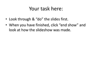 Your task here:
• Look through & “do” the slides first.
• When you have finished, click “end show” and
  look at how the slideshow was made.
 