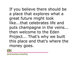 If you believe there should be a place that explores what a great future might look like...that celebrates life and puts champagne in the veins... then welcome to the Eden Project... That's why we built this place and that's where the money goes. 