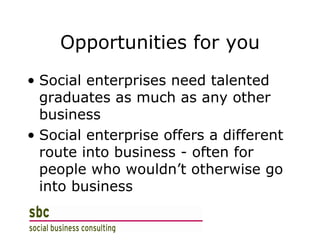 Opportunities for you Social enterprises need talented graduates as much as any other business Social enterprise offers a different route into business - often for people who wouldn’t otherwise go into business 