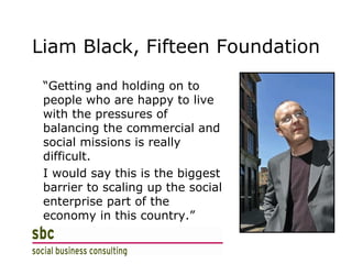 Liam Black, Fifteen Foundation “ Getting and holding on to people who are happy to live with the pressures of balancing the commercial and social missions is really difficult.  I would say this is the biggest barrier to scaling up the social enterprise part of the economy in this country.” 