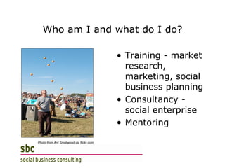 Who am I and what do I do? Training - market research, marketing, social business planning Consultancy - social enterprise Mentoring Photo from Ant Smallwood via flickr.com 