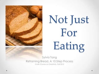 Not Just
                        For
                       Eating
           Sylvia Tang
Reframing Bread, A 10 Step Process
      Crash Course on Creativity, Fall 2012
 