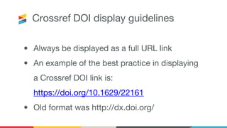 Crossref DOI display guidelines
• Always be displayed as a full URL link
• An example of the best practice in displaying
a Crossref DOI link is:
https://doi.org/10.1629/22161
• Old format was http://dx.doi.org/
 