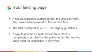 Your landing page
• A full bibliographic citation so that the user can verify
they have been delivered to the correct item
• The DOI displayed as a URL, per display guidelines
• A way to access full text: access to full text is
completely controlled by the publisher but the landing
page must be accessible to everyone.
 