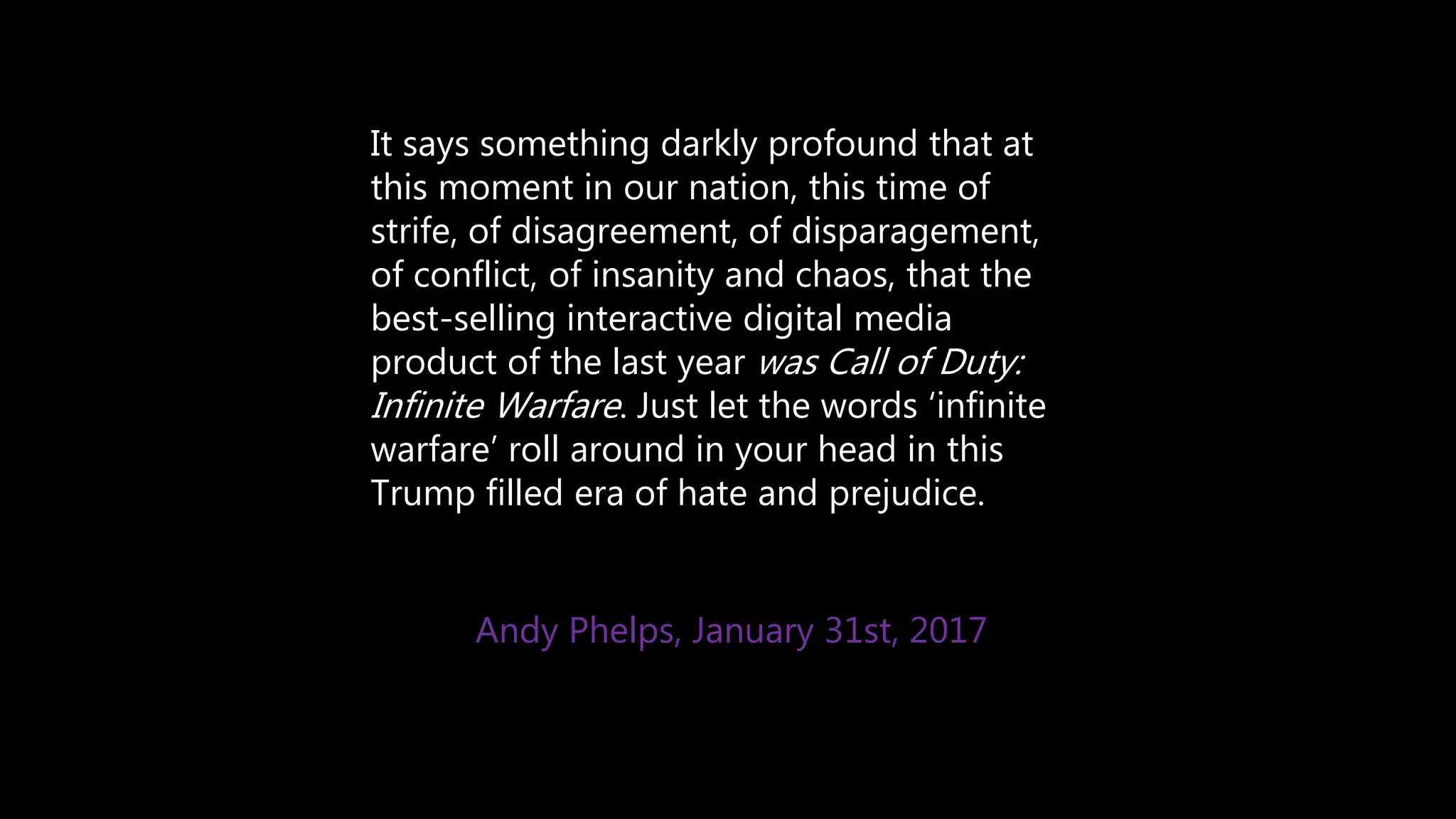 It says something darkly profound that at
this moment in our nation, this time of
strife, of disagreement, of disparagement,
of conflict, of insanity and chaos, that the
best-selling interactive digital media
product of the last year was Call of Duty:
Infinite Warfare. Just let the words ‘infinite
warfare’ roll around in your head in this
Trump filled era of hate and prejudice.
Andy Phelps, January 31st, 2017
 