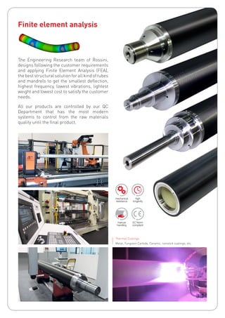 Thermal Coatings
Metal, Tungsten Carbide, Ceramic, nonstick coatings, etc.
Finite element analysis
The Engineering Research team of Rossini,
designs following the customer requirements
and applying Finite Element Analysis (FEA),
the best structural solution for all kind of tubes
and mandrels to get the smallest deflection,
highest frequency, lowest vibrations, lightest
weight and lowest cost to satisfy the customer
needs.
All our products are controlled by our QC
Department that has the most modern
systems to control from the raw materials
quality until the final product.
 