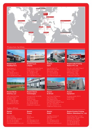 Rossini S.p.A.
HeadQuarters
Via de Gasperi, 5
20027 Rescaldina
Milano - Italy
Tel. +39 0331 47 27 11
Fax +39 0331 57 97 46
comm.dept@rossini-spa.it
Production facilities
Sales ofﬁces
Rossini S.p.A.
L’Aquila
Nucleo industriale de L’Aquila
Comprensorio di Bazzano
67100 L’Aquila - Italy
Tel. +39 0862 44 561
Fax +39 0862 44 15 32
comm.dept@rossini-spa.it
Rossini North
America, LLC
4305 Creek Park Drive
Suwanee, Atlanta
GA 30024 - USA
Tel. +1 (678) 482 0835
Fax +1 (678) 482 0837
sales@rossini-na.com
Rossini
UK Ltd.
Breach House
Breach, Clutton,
Bristol BS39 5QR - England
Tel. +44 1761 45 38 83
Fax +44 1761 45 38 83
rossinisleeves@btconnect.com
Rossini
Do Brasil
Ind. E Com. De Plasticos
e Borrachas Ltda.
Rua Tabapua’64 Pq.,
Empresarial Anhanguera
Cep 07750-000, Cajamar, Brasil
Tel. +55 11 444 647 74
Fax +55 11 444 647 74 117
info@rossini-brasil.com.br
Rossini
Equipment
Via Galileo Galilei, 99/115
21040 Uboldo
Varese – Italy
Rossini
GmbH
Toni Bauer Strasse, 8
53894 Mechernich
Germany
Tel. +49 2443 31 47 59
Fax +49 2443 90 23 48
info@rossini-germany.com
Rossini Erminio Printing
Rollers, (Shenzhen) Co., Ltd.
Ground Floor, Block 1, Crown
Industrial Park, 9th Terra Road,
Futian District, 518040,
Shenzhen, P.R. of China
Tel. +86 755 834 809 01
Fax +86 755 834 809 02
rossini@rossini-sz.com
Rossini Sleeve
Technologies
Chisoda D.N.59, Km 8+550,
M Conform C.F.
307221 Chisoda
Timisoara - Romania
Tel. +40 356 45 68 94
Fax +40 356 45 81 96
info@rossini-romania.ro
Rossini
France
B.P. 23
68720 Illfurth
France
Tel. +33 03 893 191 20
Fax +33 03 890 641 54
contact@rossinifrance.fr
Rossini India Printing
Rollers Pvt. Ltd.
Plot. No C-22/2, MIDC Phase II
Chakan Industrial Area
Chakan, Pune 410501
Maharashtra – India
Tel. +91 2135 62 7800
info@rossini-india.com
Rossini
Spain
Camí del Mig, 8-10
08349 Cabrera De Mar
(Barcelona) - Spain
Tel. +34 93 759 60 33
Fax +34 93 759 35 35
rossini@rossinispain.com
 