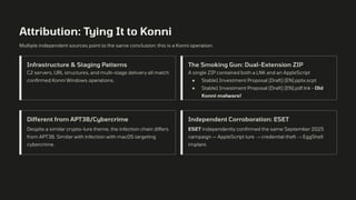 Attribution: Tying It to Konni
Multiple independent sources point to the same conclusion: this is a Konni operation.
Infrastructure & Staging Patterns
C2 servers, URL structures, and multi-stage delivery all match
confirmed Konni Windows operations.
The Smoking Gun: Dual-Extension ZIP
A single ZIP contained both a LNK and an AppleScript
● Stable1 Investment Proposal (Draft) (EN).pptx.scpt
● Stable1 Investment Proposal (Draft) (EN).pdf.lnk - Old
Konni malware!
Different from APT38/Cybercrime
Despite a similar crypto-lure theme, the infection chain differs
from APT38. Similar with infection with macOS targeting
cybercrime.
Independent Corroboration: ESET
ESET independently confirmed the same September 2025
campaign — AppleScript lure → credential theft → EggShell
implant.
 