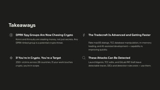 Takeaways
DPRK Spy Groups Are Now Chasing Crypto
Konni and Kimsuky are stealing money, not just secrets. Any
DPRK-linked group is a potential crypto threat.
The Tradecraft Is Advanced and Getting Faster
Fake macOS dialogs, TCC database manipulation, in-memory
loading, and AI-assisted development — capability is
improving quickly.
If You're in Crypto, You're a Target
250+ victims across 28 countries, If your work touches
crypto, you're in scope.
These Attacks Can Be Detected
LaunchAgents, TCC edits, and GitLab PAT theft leave
detectable traces. IOCs and detection rules exist — use them.
 