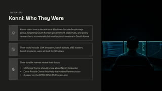 SECTION 1 OF 2
Konni: Who They Were
Konni spent over a decade as a Windows-focused espionage
group, targeting South Korean government, diplomats, and policy
researchers, occasionally hit retail crypto investors in South Korea
Their tools include LNK droppers, batch scripts, VBS loaders,
AutoIt implants, were all built for Windows.
Their lure file names reveal their focus:
• 12 things Trump should know about North Korea.doc
• Can a Russia-China Axis Help the Korean Peninsula.scr
• A paper on the DPRK RCS CAS Process.doc
 