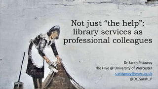 Not just “the help”:
library services as
professional colleagues
Dr Sarah Pittaway
The Hive @ University of Worcester
s.pittaway@worc.ac.uk
@Dr_Sarah_P
 