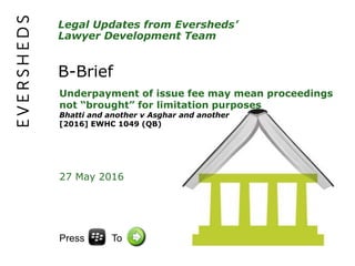 Legal Updates from Eversheds’
Lawyer Development Team
B-Brief
Underpayment of issue fee may mean proceedings
not “brought” for limitation purposes
Bhatti and another v Asghar and another
[2016] EWHC 1049 (QB)
27 May 2016
Press To
 
