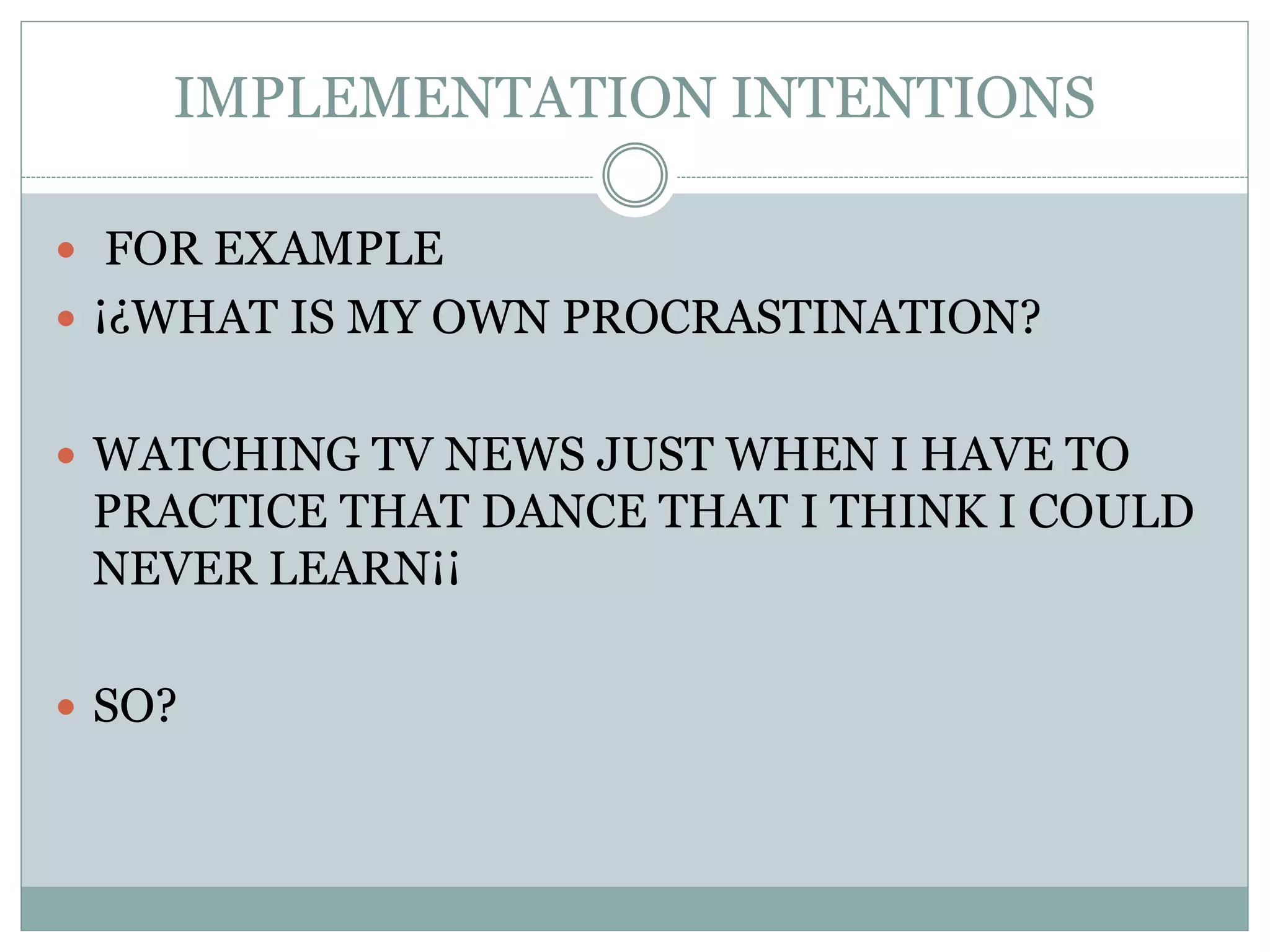 IMPLEMENTATION INTENTIONS
 FOR EXAMPLE
 ¡¿WHAT IS MY OWN PROCRASTINATION?
 WATCHING TV NEWS JUST WHEN I HAVE TO
PRACTICE THAT DANCE THAT I THINK I COULD
NEVER LEARN¡¡
 SO?
 