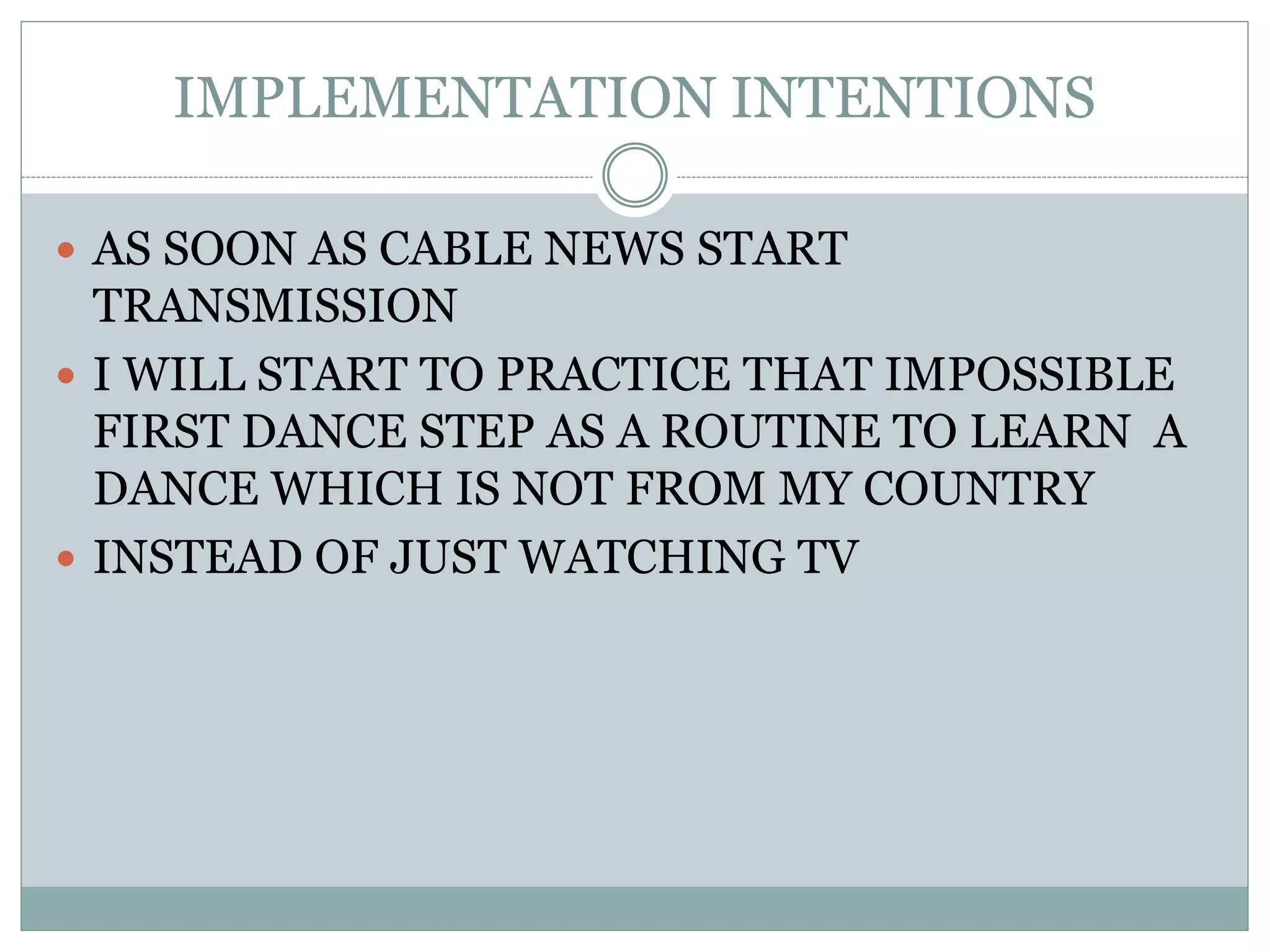 IMPLEMENTATION INTENTIONS
 AS SOON AS CABLE NEWS START
TRANSMISSION
 I WILL START TO PRACTICE THAT IMPOSSIBLE
FIRST DANCE STEP AS A ROUTINE TO LEARN A
DANCE WHICH IS NOT FROM MY COUNTRY
 INSTEAD OF JUST WATCHING TV
 