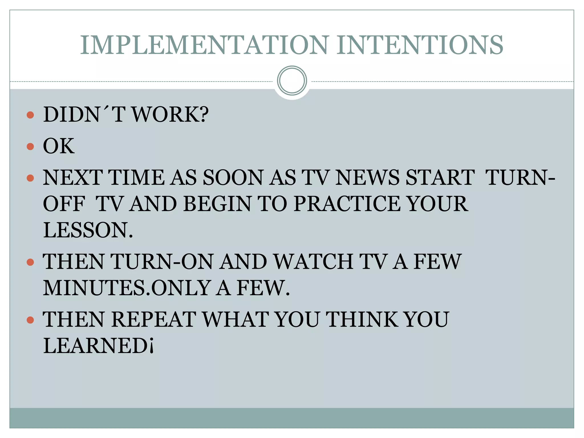 IMPLEMENTATION INTENTIONS
 DIDN´T WORK?
 OK
 NEXT TIME AS SOON AS TV NEWS START TURN-
OFF TV AND BEGIN TO PRACTICE YOUR
LESSON.
 THEN TURN-ON AND WATCH TV A FEW
MINUTES.ONLY A FEW.
 THEN REPEAT WHAT YOU THINK YOU
LEARNED¡
 