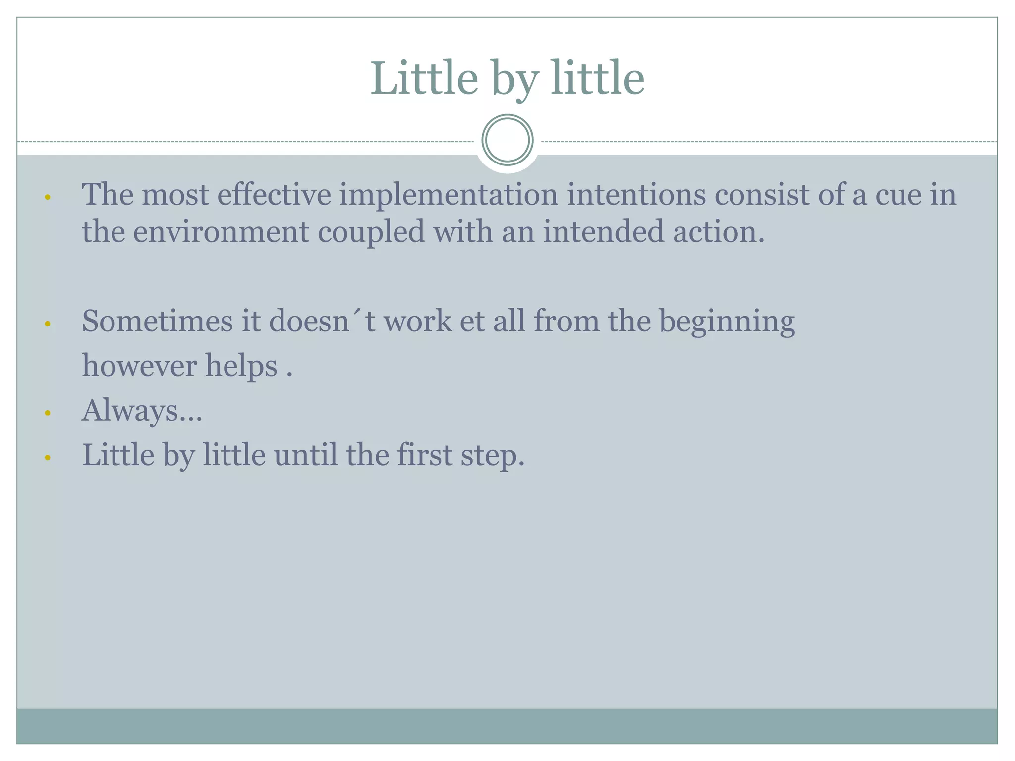 Little by little
• The most effective implementation intentions consist of a cue in
the environment coupled with an intended action.
• Sometimes it doesn´t work et all from the beginning
however helps .
• Always…
• Little by little until the first step.
 
