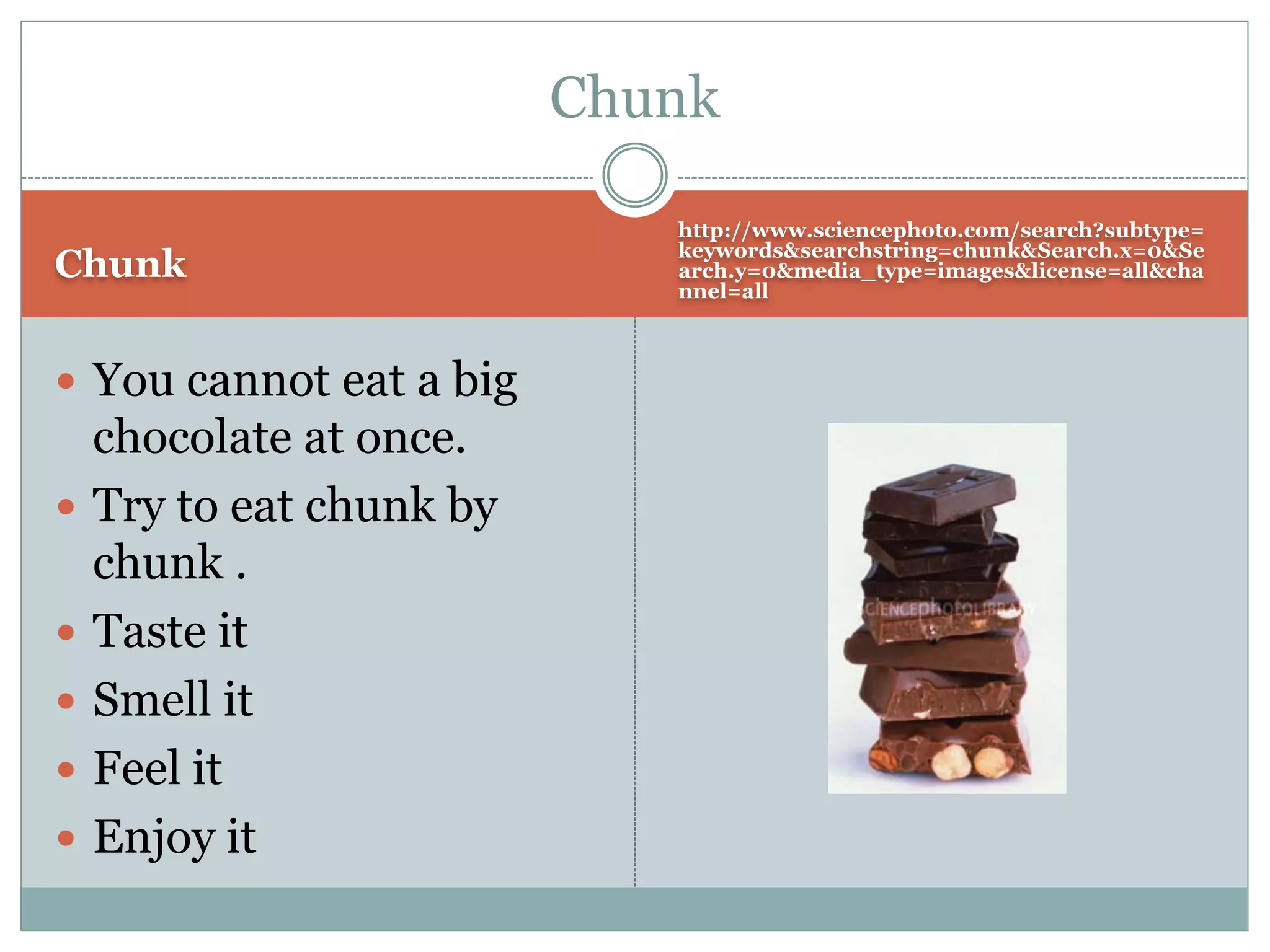 Chunk
http://www.sciencephoto.com/search?subtype=
keywords&searchstring=chunk&Search.x=0&Se
arch.y=0&media_type=images&license=all&cha
nnel=all
 You cannot eat a big
chocolate at once.
 Try to eat chunk by
chunk .
 Taste it
 Smell it
 Feel it
 Enjoy it
Chunk
 
