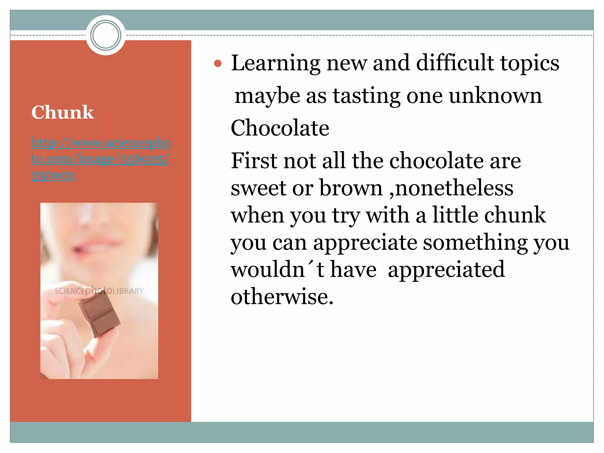 Chunk
http://www.sciencepho
to.com/image/556935/
350wm
 Learning new and difficult topics
maybe as tasting one unknown
Chocolate
First not all the chocolate are
sweet or brown ,nonetheless
when you try with a little chunk
you can appreciate something you
wouldn´t have appreciated
otherwise.
 