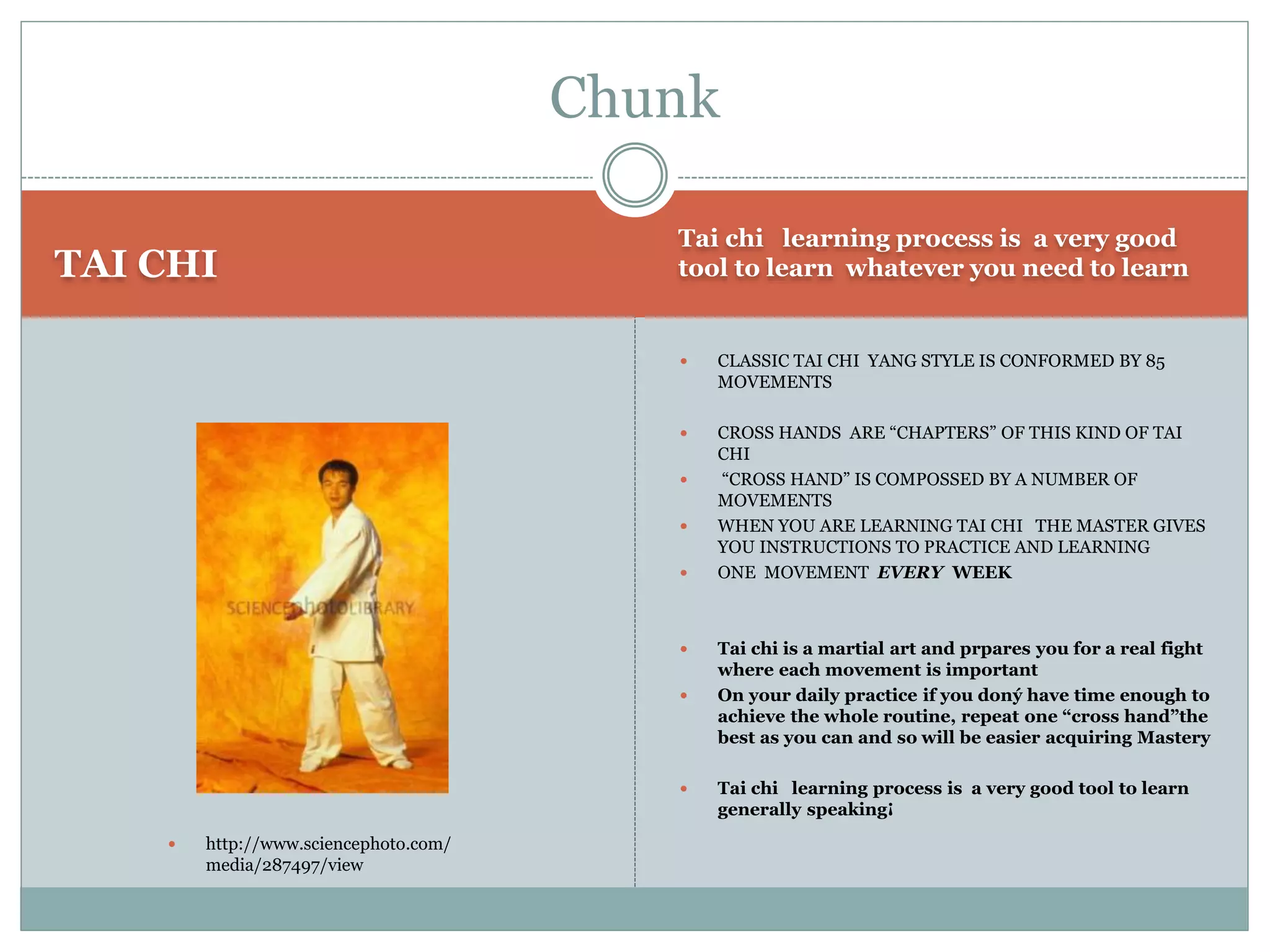 TAI CHI
Tai chi learning process is a very good
tool to learn whatever you need to learn
 CLASSIC TAI CHI YANG STYLE IS CONFORMED BY 85
MOVEMENTS
 CROSS HANDS ARE “CHAPTERS” OF THIS KIND OF TAI
CHI
 “CROSS HAND” IS COMPOSSED BY A NUMBER OF
MOVEMENTS
 WHEN YOU ARE LEARNING TAI CHI THE MASTER GIVES
YOU INSTRUCTIONS TO PRACTICE AND LEARNING
 ONE MOVEMENT EVERY WEEK
 Tai chi is a martial art and prpares you for a real fight
where each movement is important
 On your daily practice if you doný have time enough to
achieve the whole routine, repeat one “cross hand”the
best as you can and so will be easier acquiring Mastery
 Tai chi learning process is a very good tool to learn
generally speaking¡
Chunk
 http://www.sciencephoto.com/
media/287497/view
 