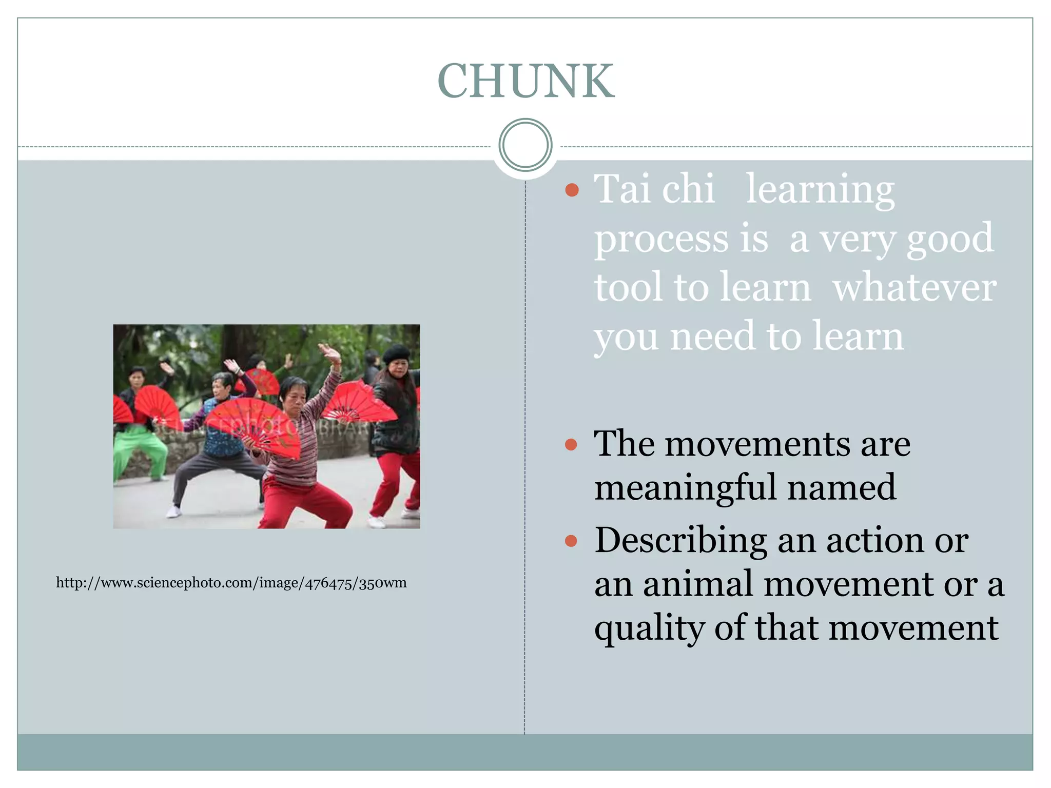 CHUNK
 Tai chi learning
process is a very good
tool to learn whatever
you need to learn
 The movements are
meaningful named
 Describing an action or
an animal movement or a
quality of that movement
http://www.sciencephoto.com/image/476475/350wm
 