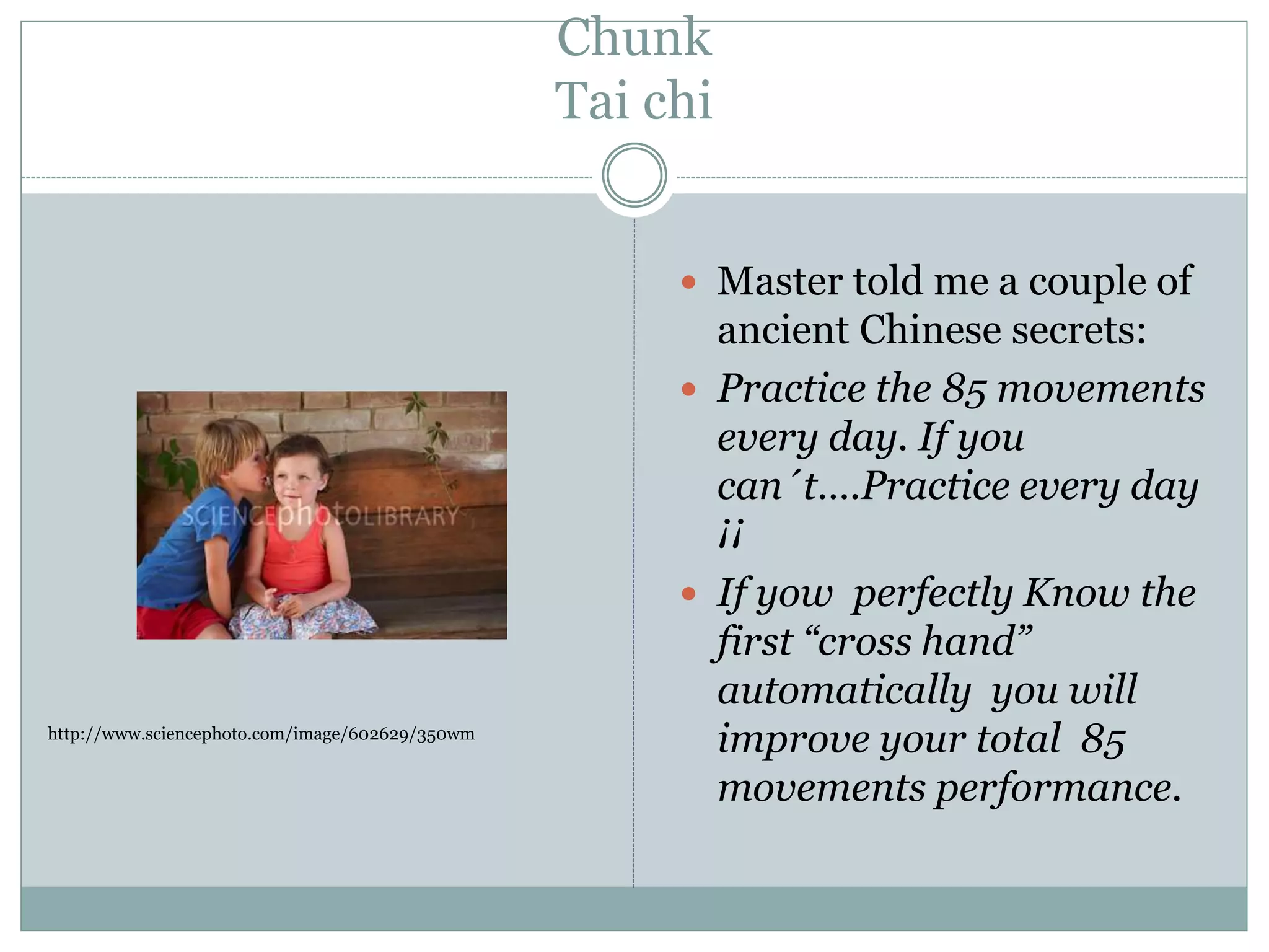 Chunk
Tai chi
 Master told me a couple of
ancient Chinese secrets:
 Practice the 85 movements
every day. If you
can´t….Practice every day
¡¡
 If yow perfectly Know the
first “cross hand”
automatically you will
improve your total 85
movements performance.
http://www.sciencephoto.com/image/602629/350wm
 