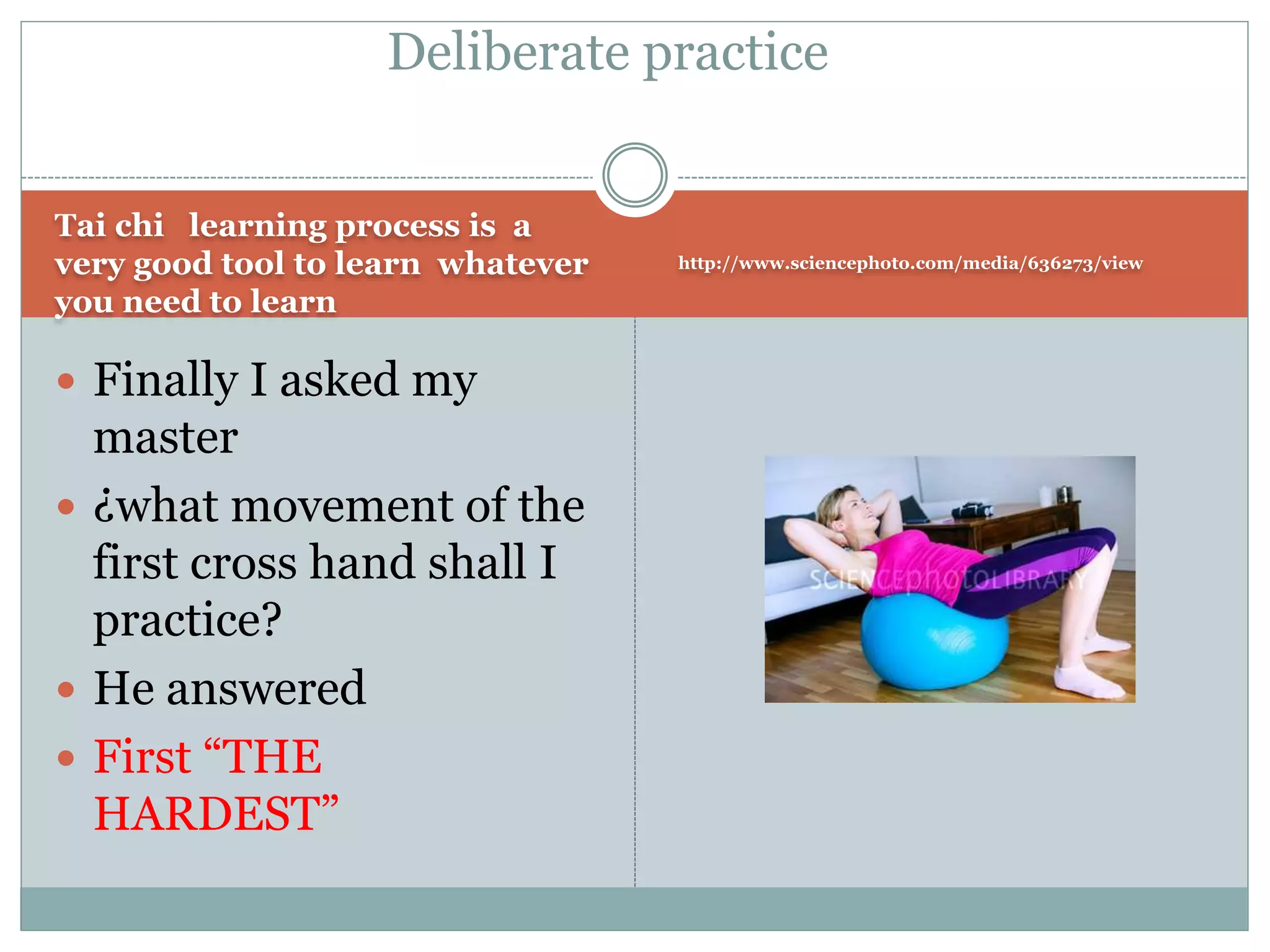 Tai chi learning process is a
very good tool to learn whatever
you need to learn
http://www.sciencephoto.com/media/636273/view
 Finally I asked my
master
 ¿what movement of the
first cross hand shall I
practice?
 He answered
 First “THE
HARDEST”
Deliberate practice
 